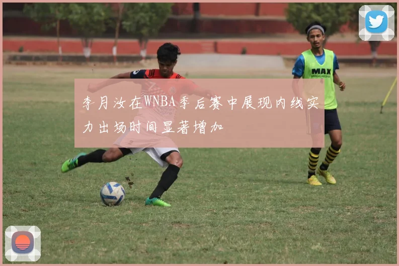 李月汝在WNBA季后赛中展现内线实力出场时间显著增加