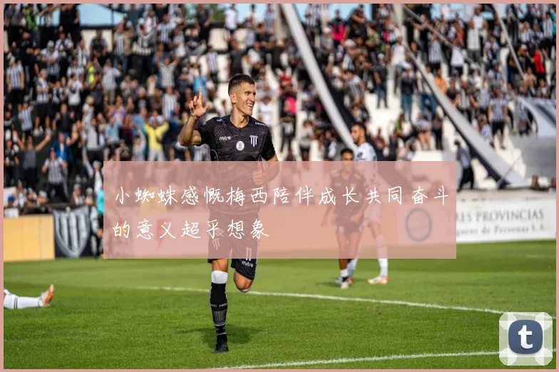 小蜘蛛感慨梅西陪伴成长共同奋斗的意义超乎想象
